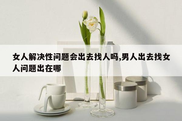 女人解决性问题会出去找人吗,男人出去找女人问题出在哪