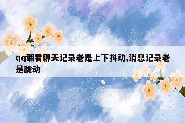 qq翻看聊天记录老是上下抖动,消息记录老是跳动
