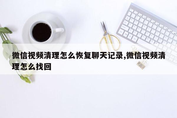 微信视频清理怎么恢复聊天记录,微信视频清理怎么找回